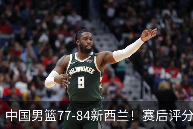 中国男篮77-84新西兰！赛后评分：4人满分 3人优秀 1人7中0严重拉胯