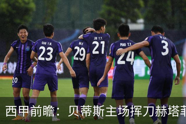 西甲前瞻：贝蒂斯主场挥刀赫塔菲 黄潜客战马拉加求首胜